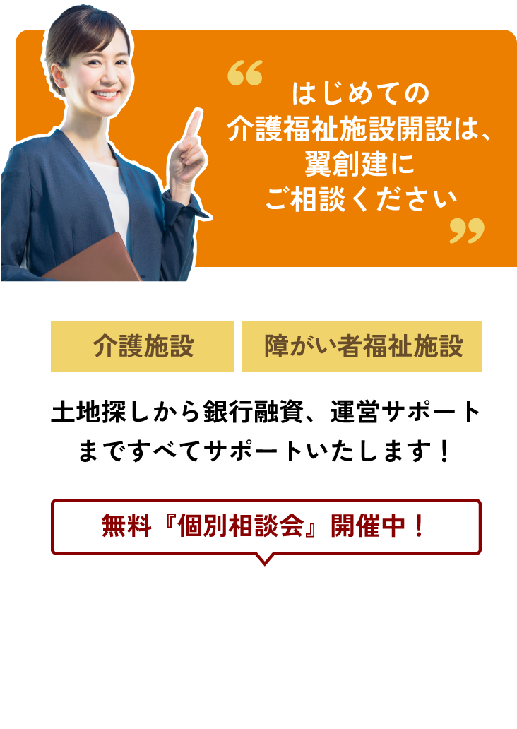 はじめての介護福祉施設開設は、翼創建にご相談ください。無料個別相談会開催中！【介護施設】【障がい者福祉施設】土地探しから銀行融資、運営サポートまですべてサポートいたします！